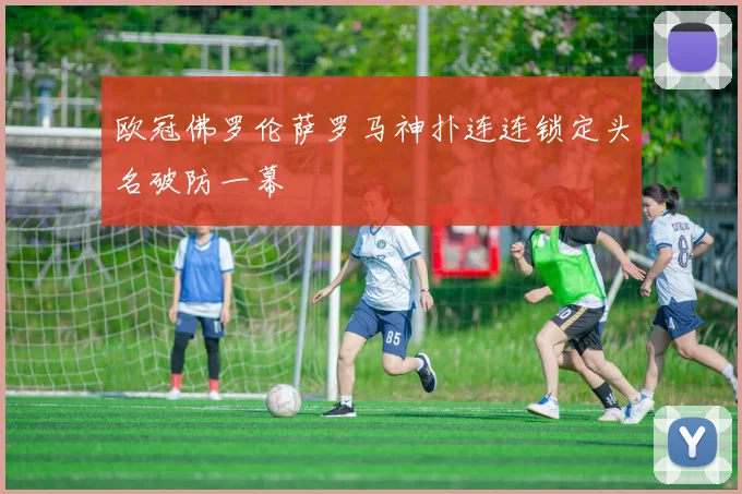 欧冠佛罗伦萨罗马神扑连连锁定头名破防一幕