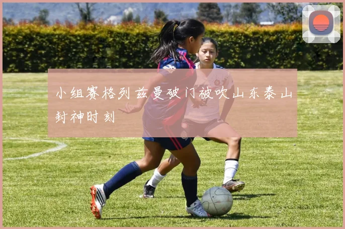 小组赛格列兹曼破门被吹山东泰山封神时刻