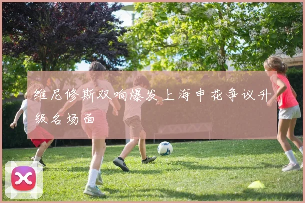 维尼修斯双响爆发上海申花争议升级名场面