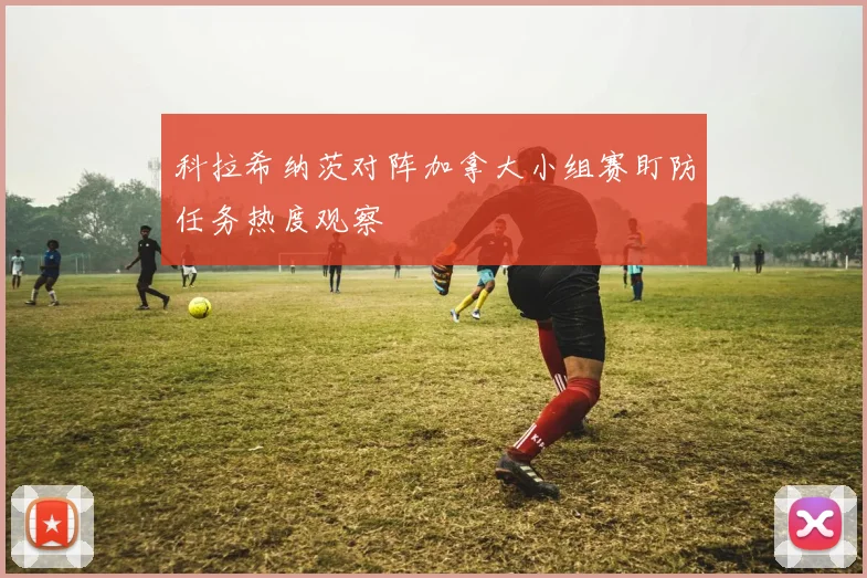 科拉希纳茨对阵加拿大小组赛盯防任务热度观察