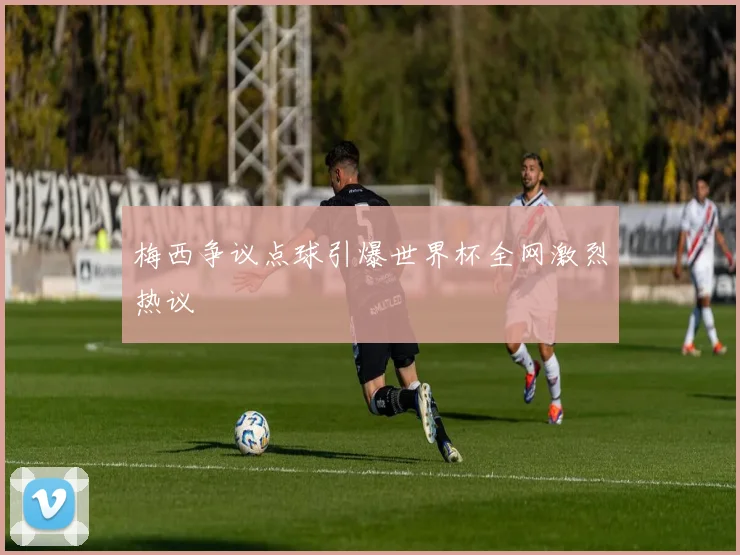 梅西争议点球引爆世界杯全网激烈热议