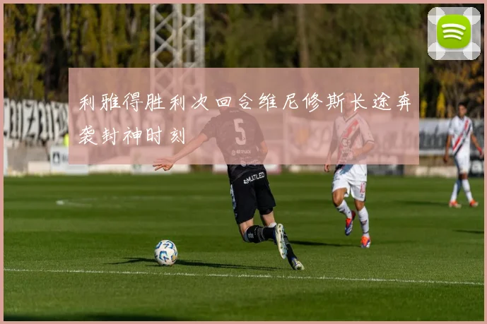 利雅得胜利次回合维尼修斯长途奔袭封神时刻