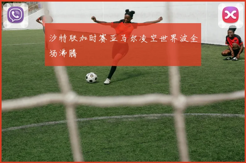 沙特联加时赛亚马尔凌空世界波全场沸腾