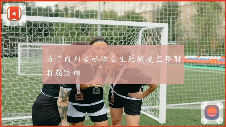马丁内利吉达联合生死战凌空垫射打崩防线