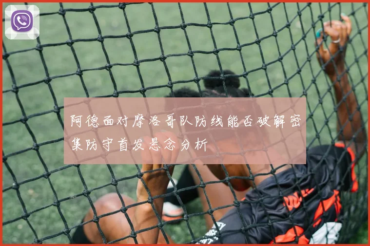 阿德面对摩洛哥队防线能否破解密集防守首发悬念分析