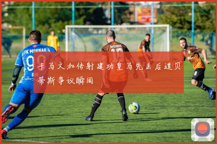 卡马文加传射建功皇马先丢后追贝蒂斯争议瞬间