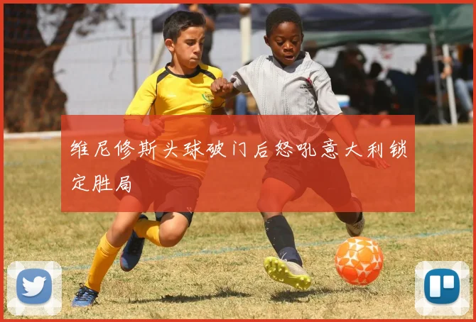 维尼修斯头球破门后怒吼意大利锁定胜局