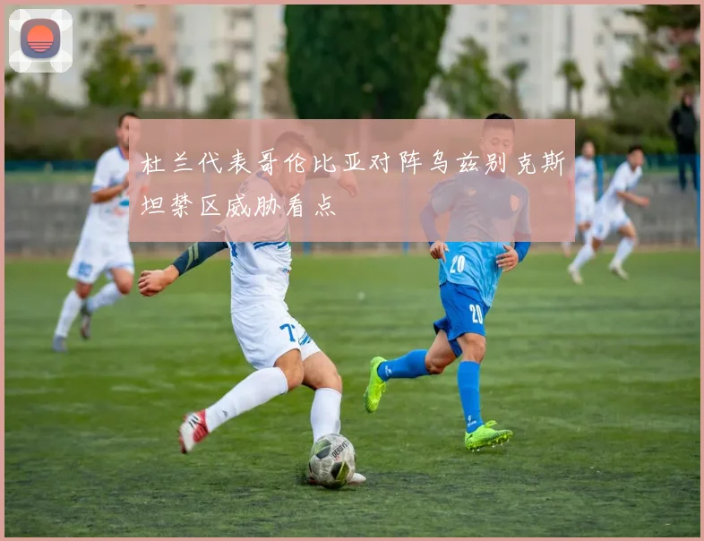杜兰代表哥伦比亚对阵乌兹别克斯坦禁区威胁看点