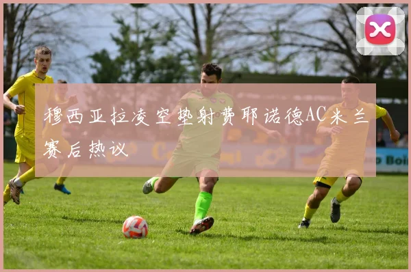 穆西亚拉凌空垫射费耶诺德AC米兰赛后热议