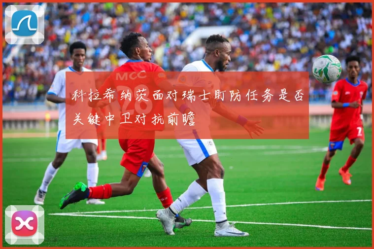 科拉希纳茨面对瑞士盯防任务是否关键中卫对抗前瞻