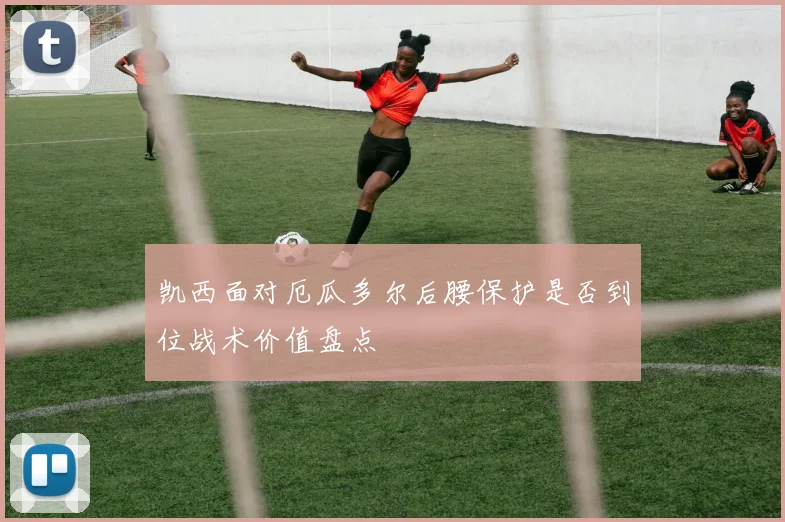 凯西面对厄瓜多尔后腰保护是否到位战术价值盘点