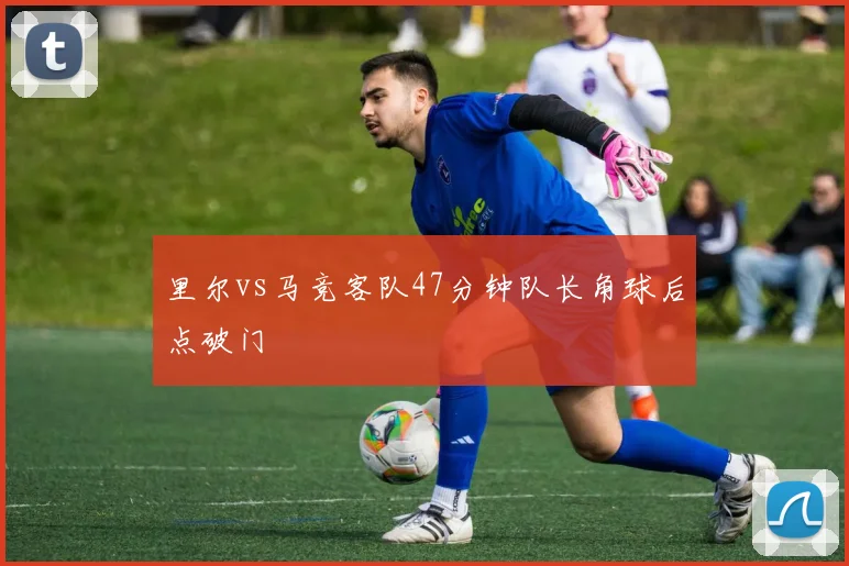 里尔vs马竞客队47分钟队长角球后点破门