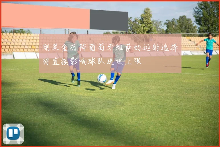 刚果金对阵葡萄牙维萨的远射选择将直接影响球队进攻上限