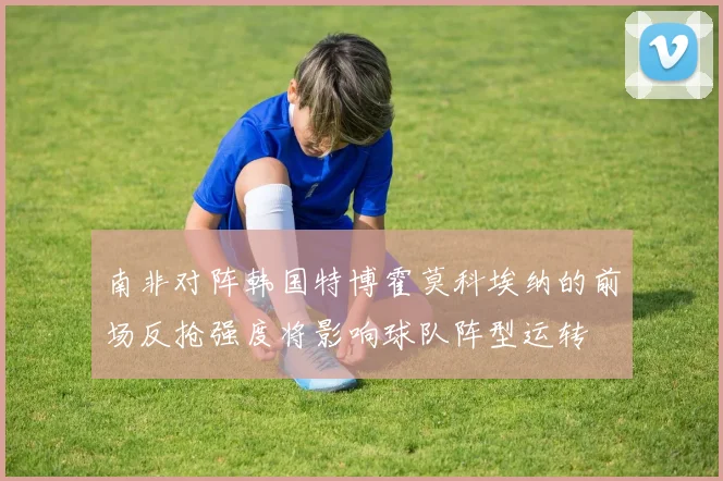 南非对阵韩国特博霍莫科埃纳的前场反抢强度将影响球队阵型运转
