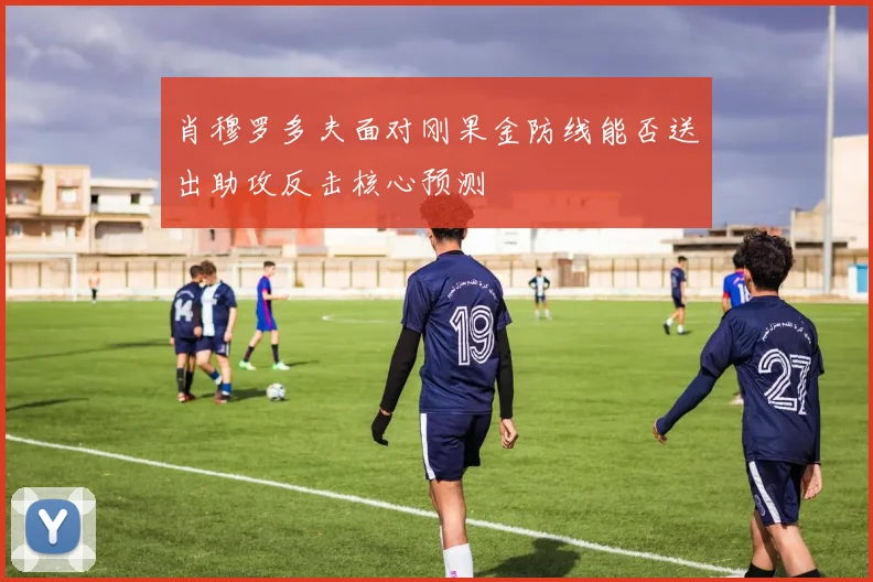肖穆罗多夫面对刚果金防线能否送出助攻反击核心预测