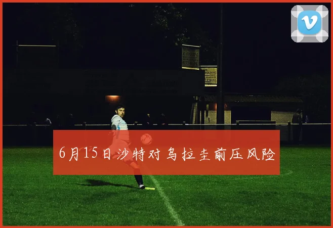 6月15日沙特对乌拉圭前压风险