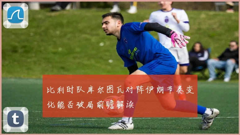 比利时队库尔图瓦对阵伊朗节奏变化能否破局前瞻解读