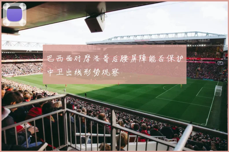 巴西面对摩洛哥后腰屏障能否保护中卫出线形势观察