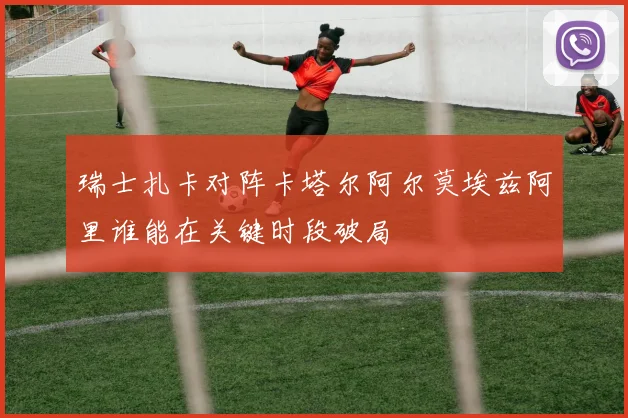 瑞士扎卡对阵卡塔尔阿尔莫埃兹阿里谁能在关键时段破局