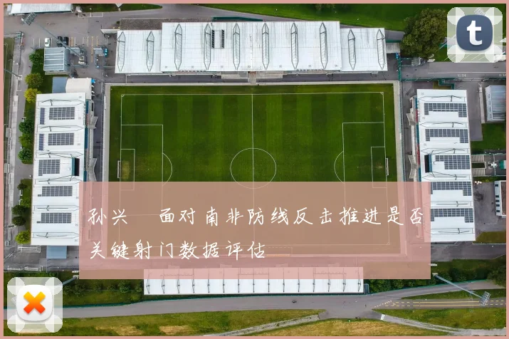 孙兴慜面对南非防线反击推进是否关键射门数据评估