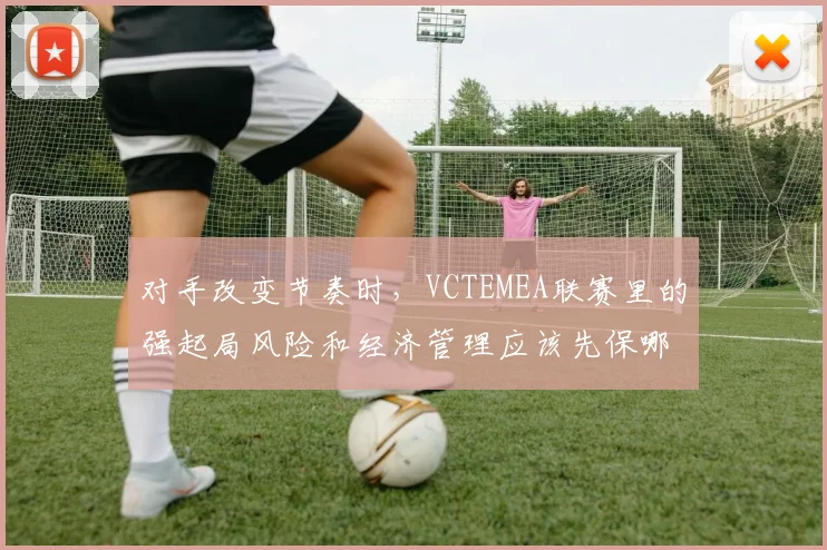 对手改变节奏时，VCTEMEA联赛里的强起局风险和经济管理应该先保哪一个