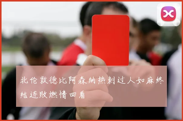 北伦敦德比阿森纳热刺过人如麻终结连败燃情回看