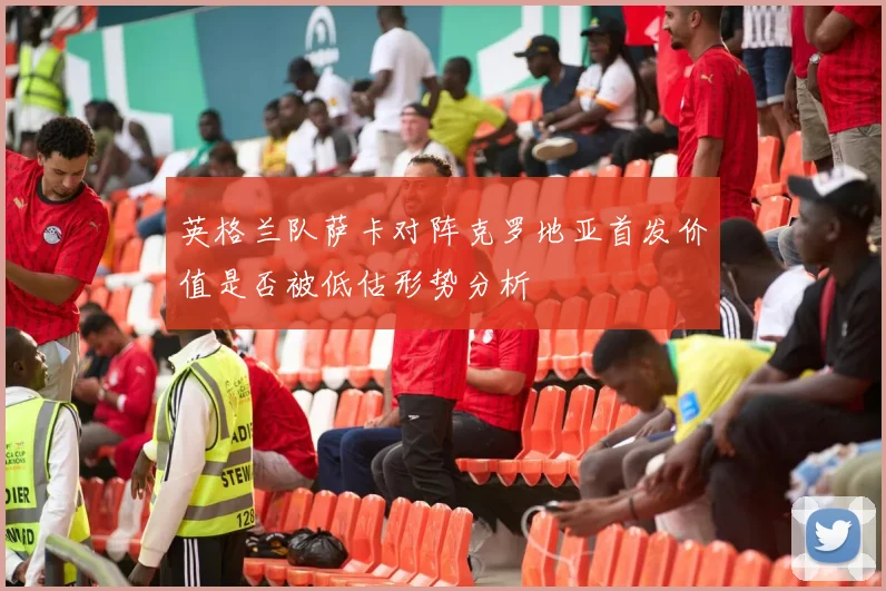 英格兰队萨卡对阵克罗地亚首发价值是否被低估形势分析