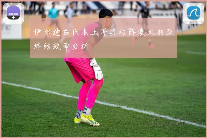 伊尔迪兹代表土耳其对阵澳大利亚终结效率分析