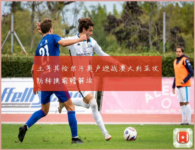 土耳其恰尔汗奥卢迎战澳大利亚攻防转换前瞻解读