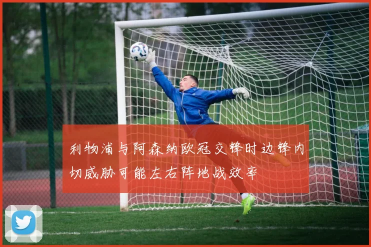 利物浦与阿森纳欧冠交锋时边锋内切威胁可能左右阵地战效率