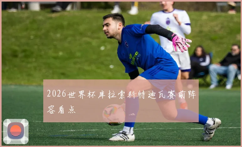 2026世界杯库拉索科特迪瓦赛前阵容看点