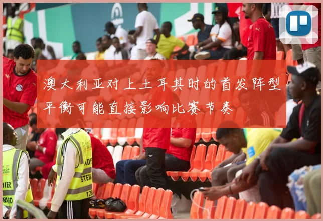 澳大利亚对上土耳其时的首发阵型平衡可能直接影响比赛节奏