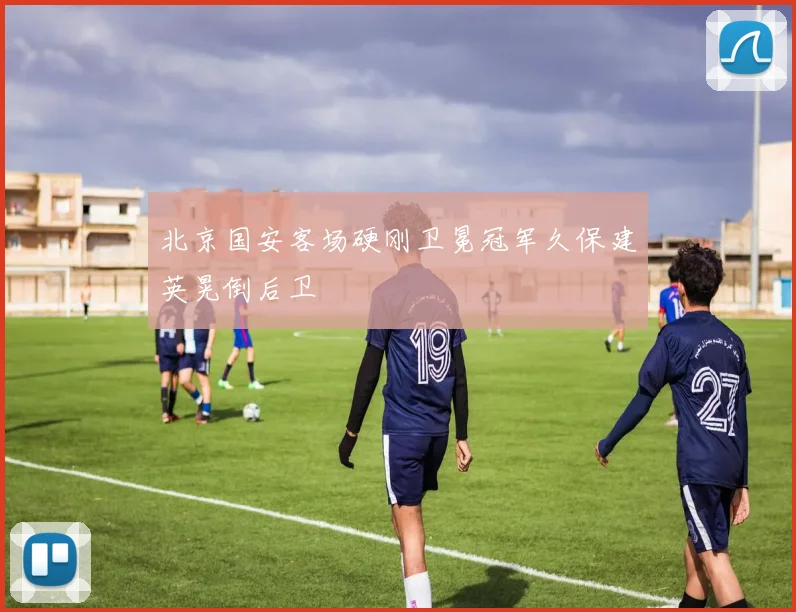 北京国安客场硬刚卫冕冠军久保建英晃倒后卫