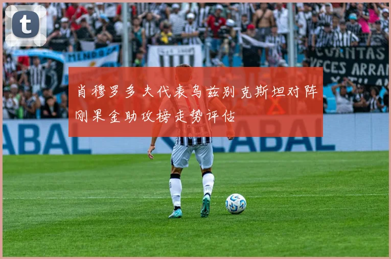 肖穆罗多夫代表乌兹别克斯坦对阵刚果金助攻榜走势评估