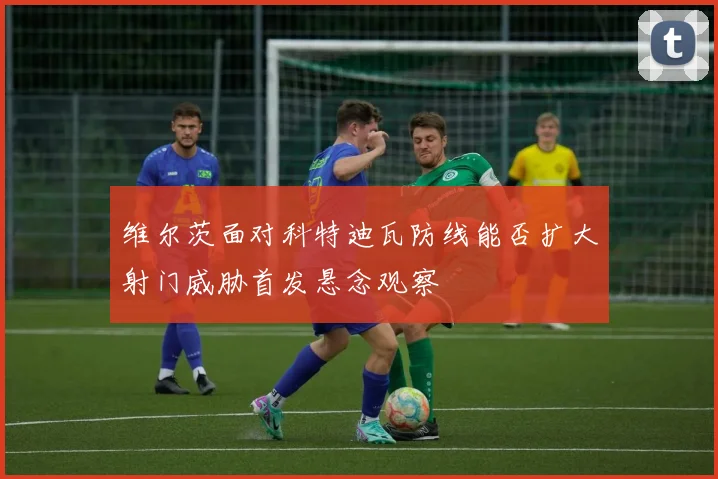维尔茨面对科特迪瓦防线能否扩大射门威胁首发悬念观察