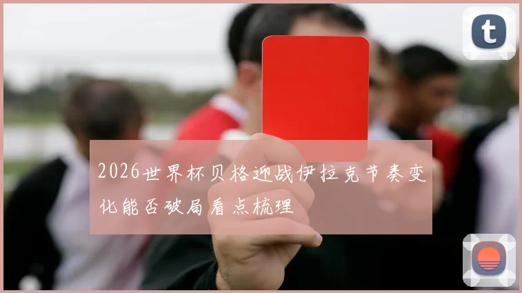 2026世界杯贝格迎战伊拉克节奏变化能否破局看点梳理