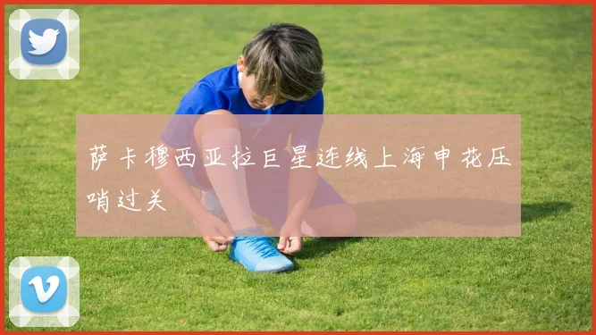 萨卡穆西亚拉巨星连线上海申花压哨过关
