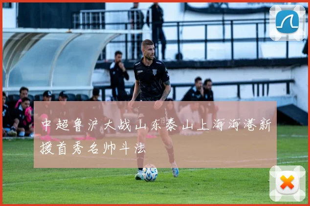 中超鲁沪大战山东泰山上海海港新援首秀名帅斗法